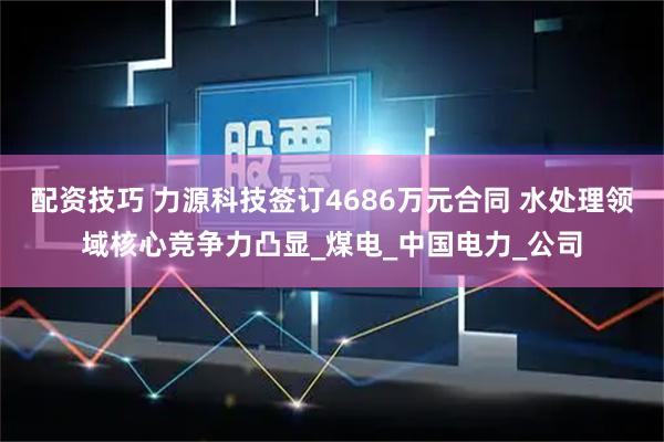 配资技巧 力源科技签订4686万元合同 水处理领域核心竞争力凸显_煤电_中国电力_公司