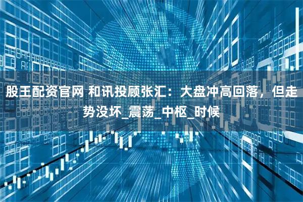 股王配资官网 和讯投顾张汇：大盘冲高回落，但走势没坏_震荡_中枢_时候
