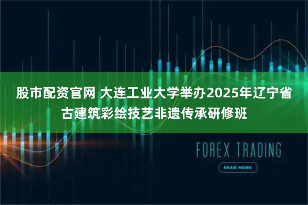 股市配资官网 大连工业大学举办2025年辽宁省古建筑彩绘技艺非遗传承研修班