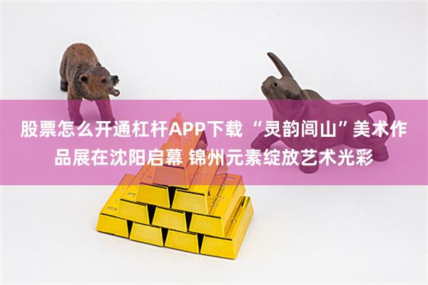 股票怎么开通杠杆APP下载 “灵韵闾山”美术作品展在沈阳启幕 锦州元素绽放艺术光彩