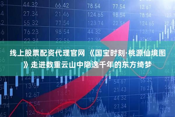 线上股票配资代理官网 《国宝时刻·桃源仙境图》走进数重云山中隐逸千年的东方绮梦