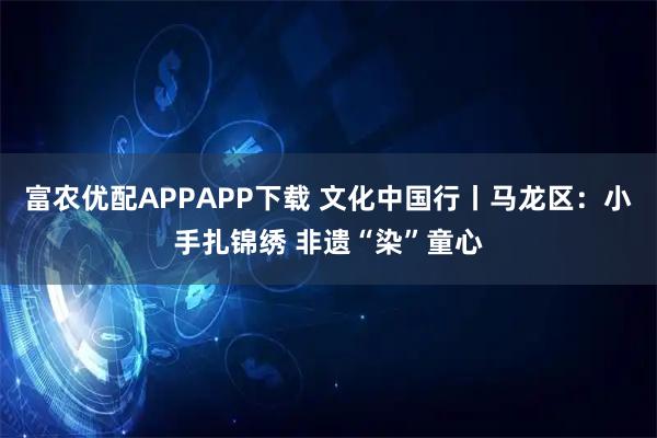 富农优配APPAPP下载 文化中国行丨马龙区：小手扎锦绣 非遗“染”童心