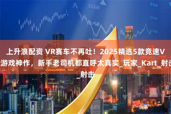 上升浪配资 VR赛车不再吐！2025精选5款竞速VR游戏神作，新手老司机都直呼太真实_玩家_Kart_射击