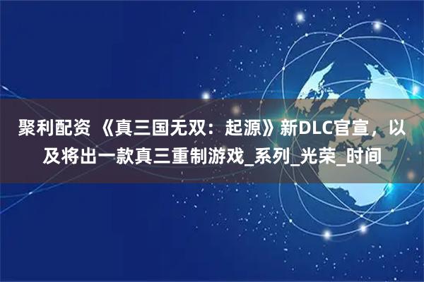 聚利配资 《真三国无双：起源》新DLC官宣，以及将出一款真三重制游戏_系列_光荣_时间