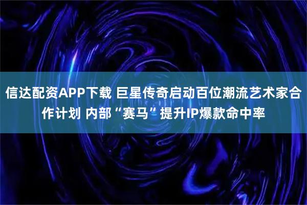 信达配资APP下载 巨星传奇启动百位潮流艺术家合作计划 内部“赛马”提升IP爆款命中率