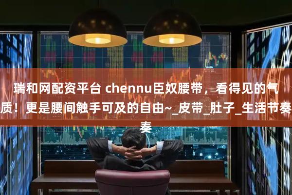 瑞和网配资平台 chennu臣奴腰带，看得见的气质！更是腰间触手可及的自由~_皮带_肚子_生活节奏