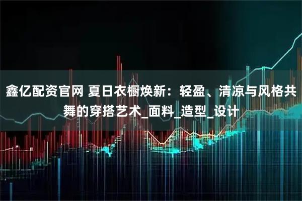 鑫亿配资官网 夏日衣橱焕新：轻盈、清凉与风格共舞的穿搭艺术_面料_造型_设计