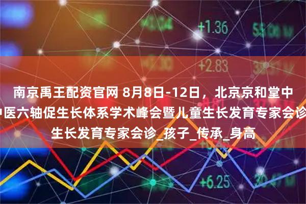 南京禹王配资官网 8月8日-12日,北京京和堂中医医院开启CMI中医六轴促生长体系学术峰会暨儿童生长发育专家会诊_孩子_传承_身高