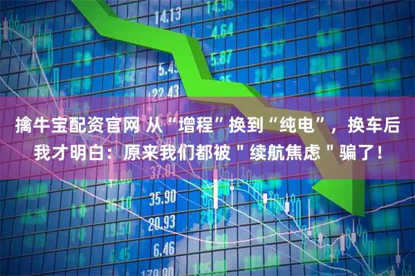 擒牛宝配资官网 从“增程”换到“纯电”，换车后我才明白：原来我们都被＂续航焦虑＂骗了！