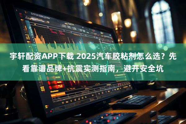 宇轩配资APP下载 2025汽车胶粘剂怎么选？先看靠谱品牌+抗震实测指南，避开安全坑