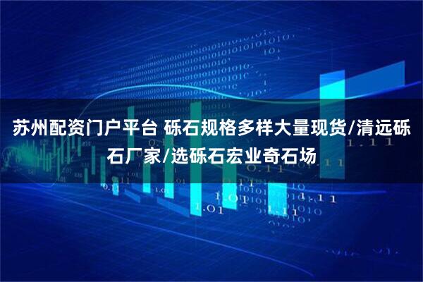 苏州配资门户平台 砾石规格多样大量现货/清远砾石厂家/选砾石宏业奇石场