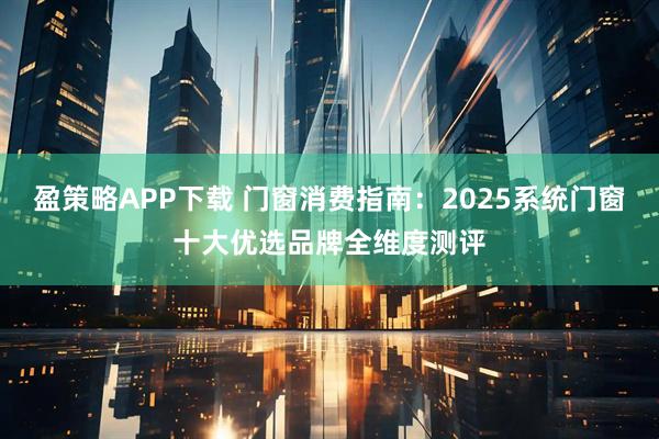 盈策略APP下载 门窗消费指南：2025系统门窗十大优选品牌全维度测评