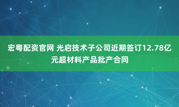 宏粤配资官网 光启技术子公司近期签订12.78亿元超材料产品批产合同