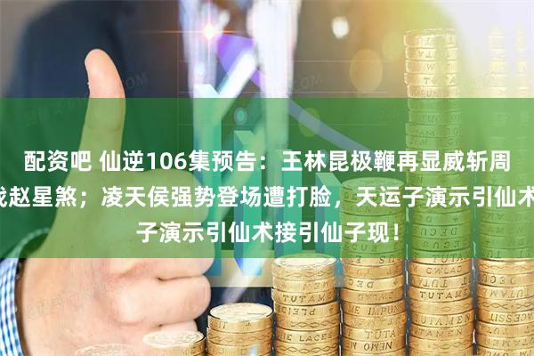 配资吧 仙逆106集预告：王林昆极鞭再显威斩周晚，射神车战赵星煞；凌天侯强势登场遭打脸，天运子演示引仙术接引仙子现！