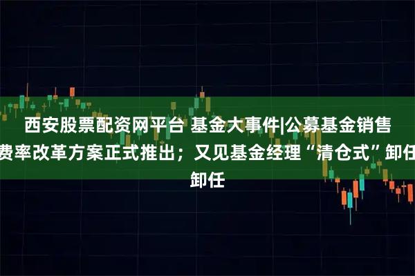 西安股票配资网平台 基金大事件|公募基金销售费率改革方案正式推出；又见基金经理“清仓式”卸任