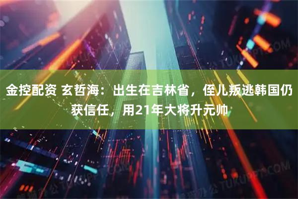 金控配资 玄哲海：出生在吉林省，侄儿叛逃韩国仍获信任，用21年大将升元帅