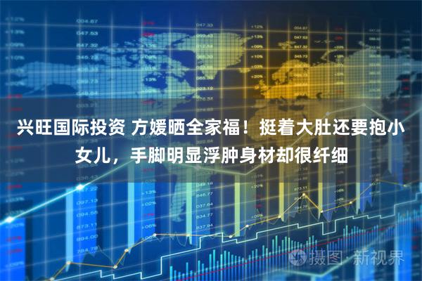 兴旺国际投资 方媛晒全家福！挺着大肚还要抱小女儿，手脚明显浮肿身材却很纤细