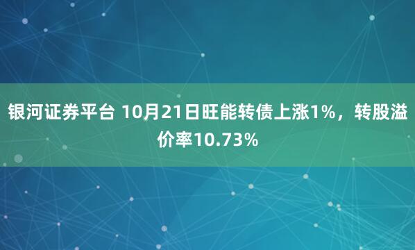 银河证券平台 10月21日旺能转债上涨1%，转股溢价率10.73%