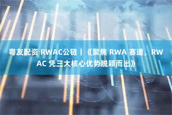 粤友配资 RWAC公链丨《聚焦 RWA 赛道，RWAC 凭三大核心优势脱颖而出》