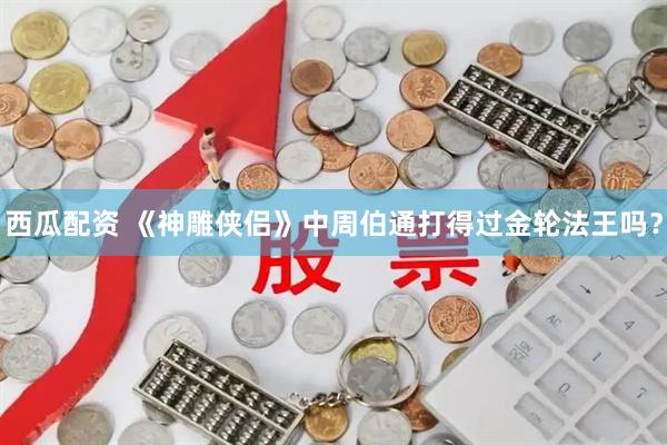 西瓜配资 《神雕侠侣》中周伯通打得过金轮法王吗？