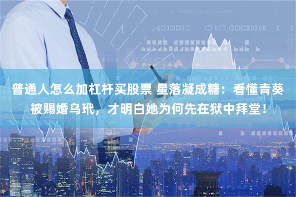 普通人怎么加杠杆买股票 星落凝成糖：看懂青葵被赐婚乌玳，才明白她为何先在狱中拜堂！