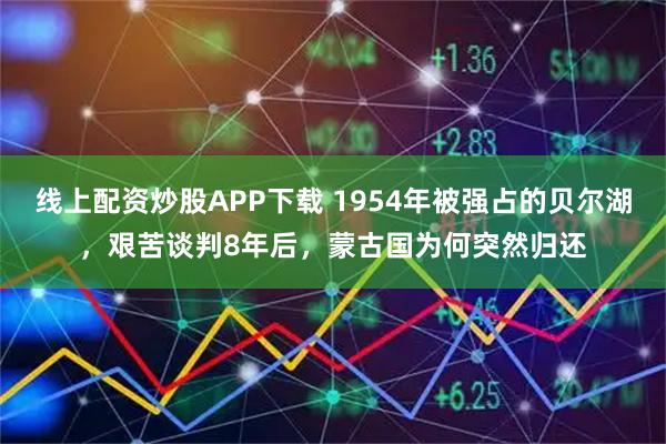 线上配资炒股APP下载 1954年被强占的贝尔湖，艰苦谈判8年后，蒙古国为何突然归还