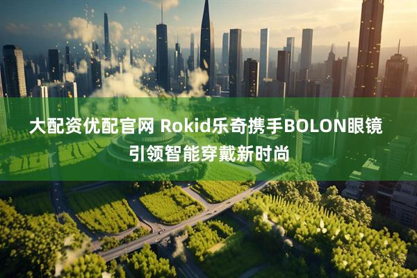 大配资优配官网 Rokid乐奇携手BOLON眼镜 引领智能穿戴新时尚