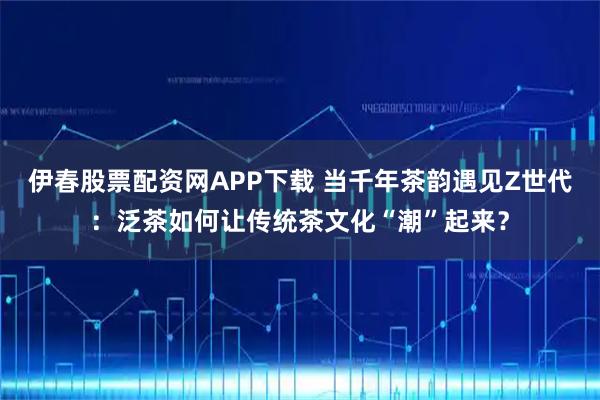 伊春股票配资网APP下载 当千年茶韵遇见Z世代：泛茶如何让传统茶文化“潮”起来？