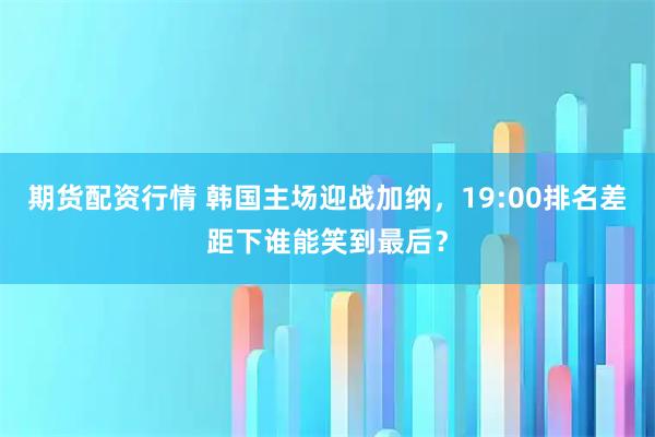 期货配资行情 韩国主场迎战加纳，19:00排名差距下谁能笑到最后？