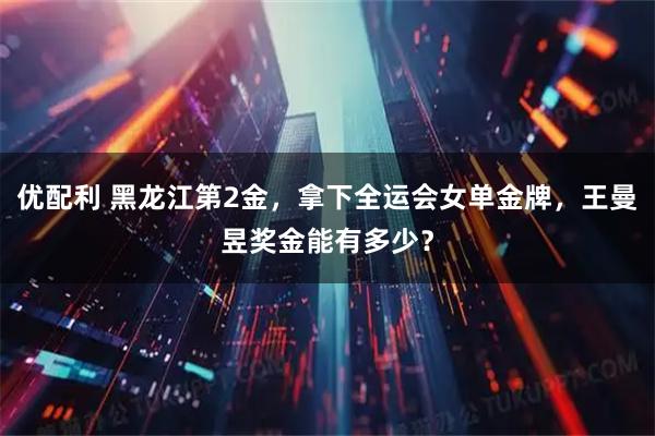 优配利 黑龙江第2金，拿下全运会女单金牌，王曼昱奖金能有多少？