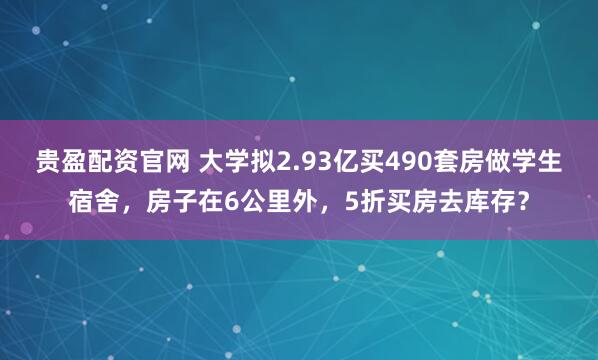 贵盈配资官网 大学拟2.93亿买490套房做学生宿舍，房子在6公里外，5折买房去库存？