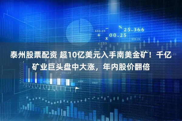 泰州股票配资 超10亿美元入手南美金矿！千亿矿业巨头盘中大涨，年内股价翻倍