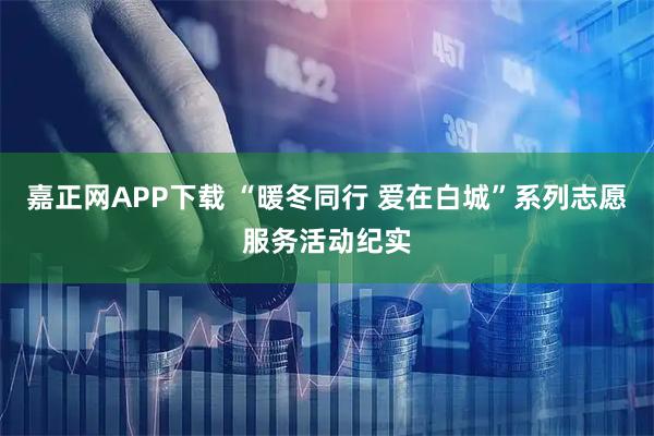 嘉正网APP下载 “暖冬同行 爱在白城”系列志愿服务活动纪实