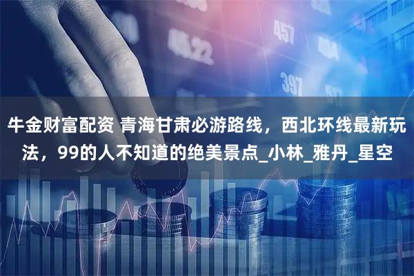 牛金财富配资 青海甘肃必游路线，西北环线最新玩法，99的人不知道的绝美景点_小林_雅丹_星空