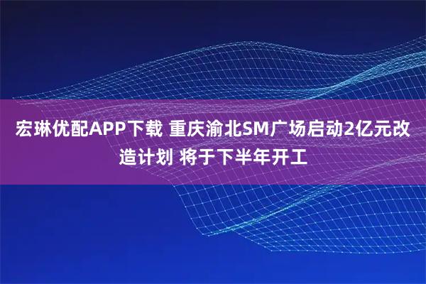 宏琳优配APP下载 重庆渝北SM广场启动2亿元改造计划 将于下半年开工