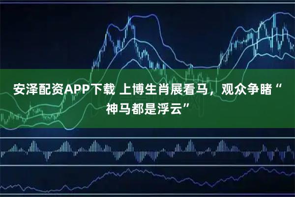 安泽配资APP下载 上博生肖展看马，观众争睹“神马都是浮云”
