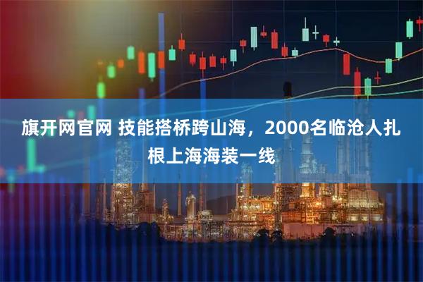 旗开网官网 技能搭桥跨山海，2000名临沧人扎根上海海装一线