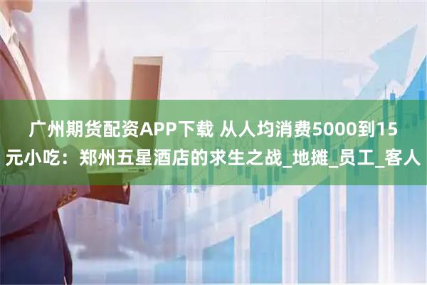 广州期货配资APP下载 从人均消费5000到15元小吃：郑州五星酒店的求生之战_地摊_员工_客人