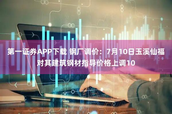 第一证券APP下载 钢厂调价：7月10日玉溪仙福对其建筑钢材指导价格上调10
