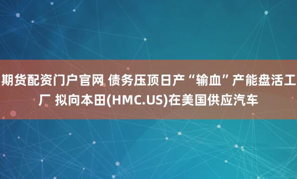 期货配资门户官网 债务压顶日产“输血”产能盘活工厂 拟向本田(HMC.US)在美国供应汽车