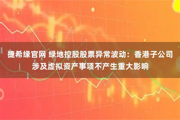 捷希缘官网 绿地控股股票异常波动：香港子公司涉及虚拟资产事项不产生重大影响