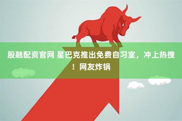 股融配资官网 星巴克推出免费自习室，冲上热搜！网友炸锅