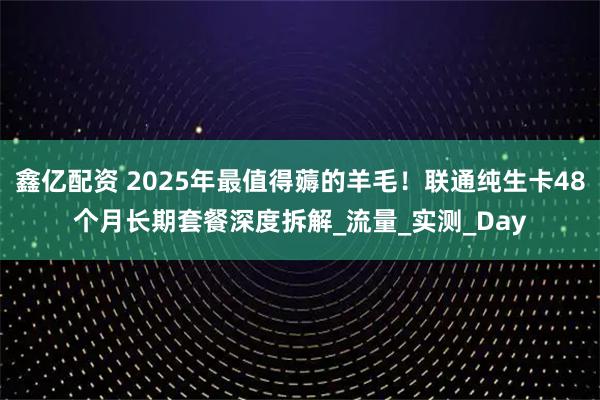 鑫亿配资 2025年最值得薅的羊毛！联通纯生卡48个月长期套餐深度拆解_流量_实测_Day