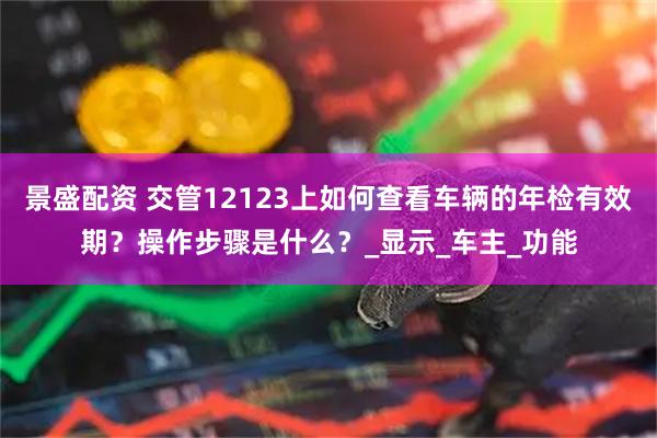 景盛配资 交管12123上如何查看车辆的年检有效期？操作步骤是什么？_显示_车主_功能