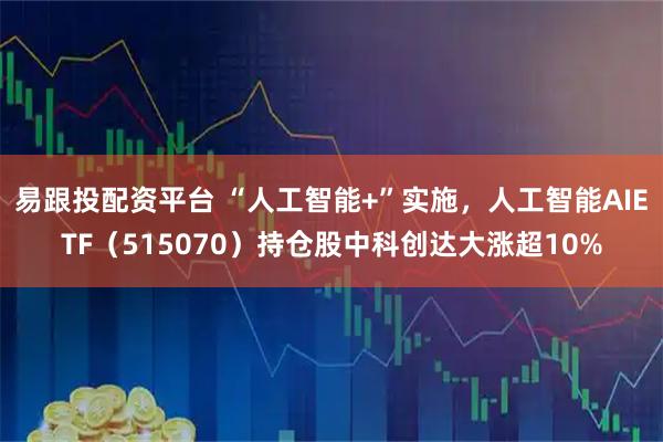 易跟投配资平台 “人工智能+”实施，人工智能AIETF（515070）持仓股中科创达大涨超10%