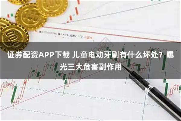 证券配资APP下载 儿童电动牙刷有什么坏处？曝光三大危害副作用