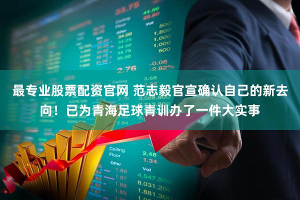 最专业股票配资官网 范志毅官宣确认自己的新去向!已为青海足球青训办了一件大实事