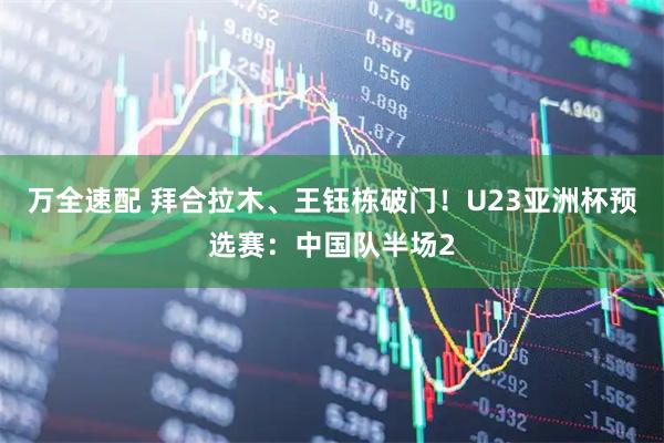 万全速配 拜合拉木、王钰栋破门！U23亚洲杯预选赛：中国队半场2